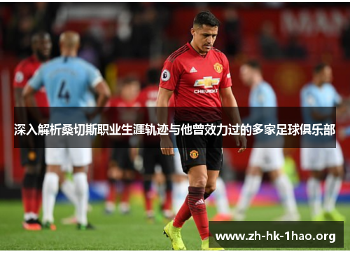 深入解析桑切斯职业生涯轨迹与他曾效力过的多家足球俱乐部