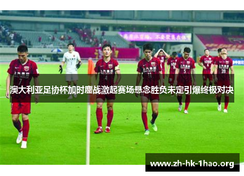 澳大利亚足协杯加时鏖战激起赛场悬念胜负未定引爆终极对决